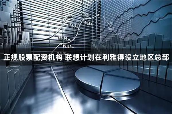 正规股票配资机构 联想计划在利雅得设立地区总部