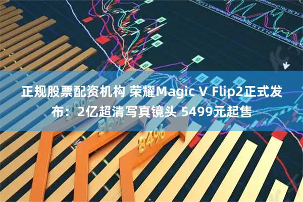 正规股票配资机构 荣耀Magic V Flip2正式发布：2亿超清写真镜头 5499元起售