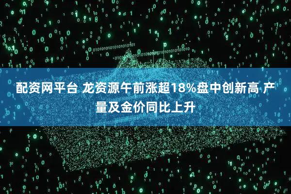 配资网平台 龙资源午前涨超18%盘中创新高 产量及金价同比上升