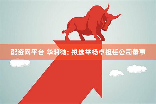配资网平台 华润微: 拟选举杨卓担任公司董事