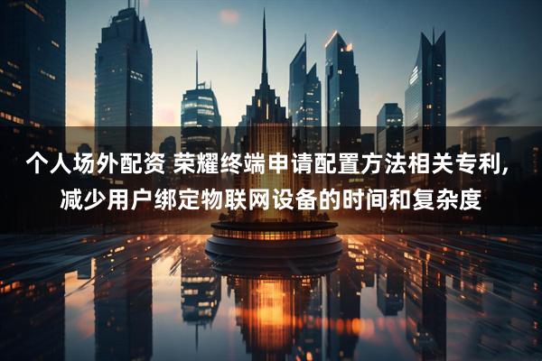 个人场外配资 荣耀终端申请配置方法相关专利, 减少用户绑定物联网设备的时间和复杂度