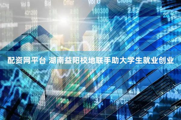 配资网平台 湖南益阳校地联手助大学生就业创业