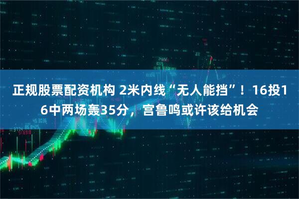 正规股票配资机构 2米内线“无人能挡”！16投16中两场轰35分，宫鲁鸣或许该给机会