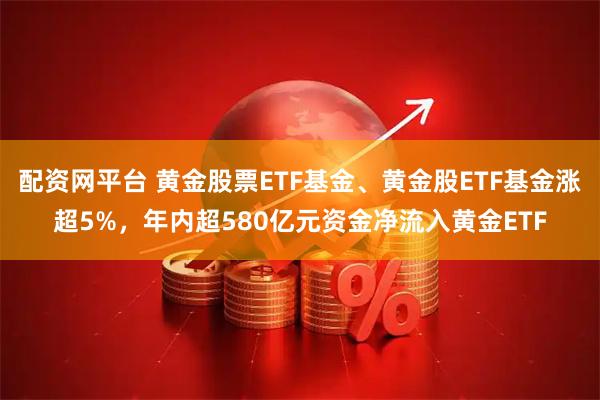 配资网平台 黄金股票ETF基金、黄金股ETF基金涨超5%，年内超580亿元资金净流入黄金ETF