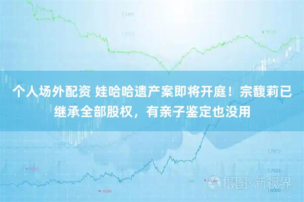 个人场外配资 娃哈哈遗产案即将开庭！宗馥莉已继承全部股权，有亲子鉴定也没用