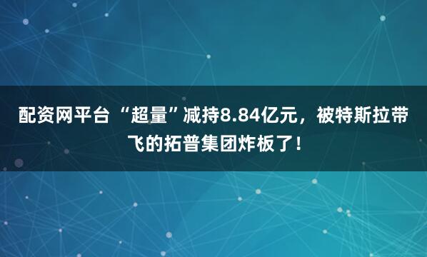 配资网平台 “超量”减持8.84亿元，被特斯拉带飞的拓普集团炸板了！