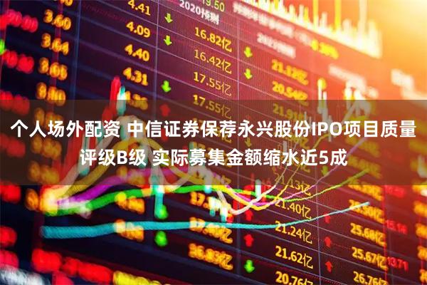 个人场外配资 中信证券保荐永兴股份IPO项目质量评级B级 实际募集金额缩水近5成
