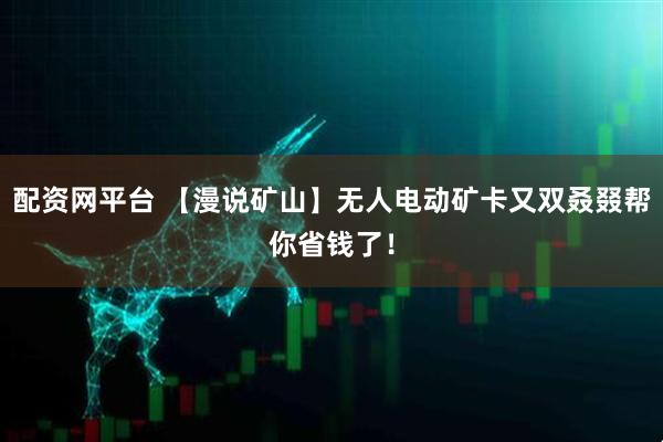 配资网平台 【漫说矿山】无人电动矿卡又双叒叕帮你省钱了！