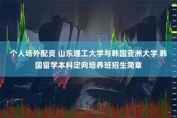 个人场外配资 山东理工大学与韩国亚洲大学 韩国留学本科定向培养班招生简章