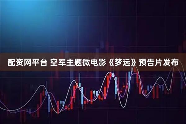 配资网平台 空军主题微电影《梦远》预告片发布