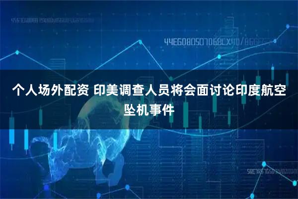 个人场外配资 印美调查人员将会面讨论印度航空坠机事件