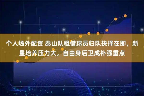 个人场外配资 泰山队租借球员归队抉择在即，新星培养压力大，自由身后卫成补强重点
