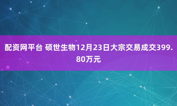 配资网平台 硕世生物12月23日大宗交易成交399.80万元