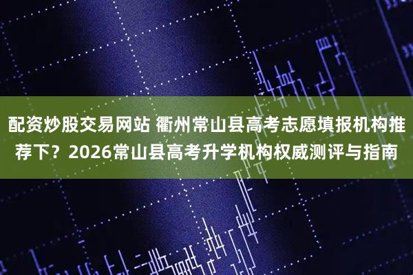 配资炒股交易网站 衢州常山县高考志愿填报机构推荐下？2026常山县高考升学机构权威测评与指南