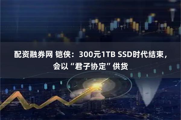 配资融券网 铠侠：300元1TB SSD时代结束，会以“君子协定”供货