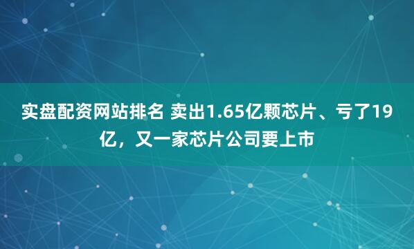 实盘配资网站排名 卖出1.65亿颗芯片、亏了19亿，又一家芯片公司要上市