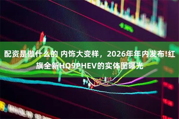 配资是做什么的 内饰大变样，2026年年内发布!红旗全新HQ9PHEV的实体图曝光