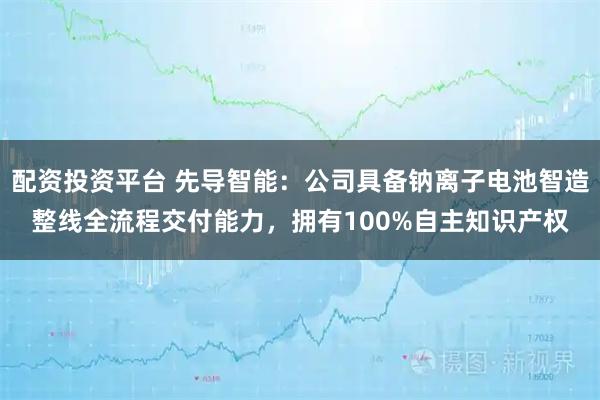 配资投资平台 先导智能：公司具备钠离子电池智造整线全流程交付能力，拥有100%自主知识产权