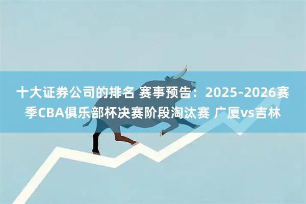 十大证券公司的排名 赛事预告：2025-2026赛季CBA俱乐部杯决赛阶段淘汰赛 广厦vs吉林