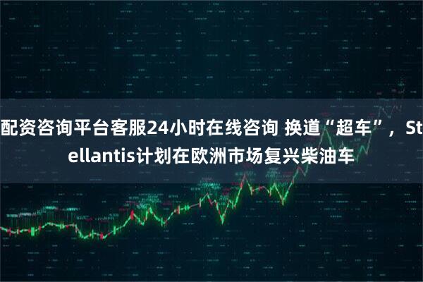 配资咨询平台客服24小时在线咨询 换道“超车”，Stellantis计划在欧洲市场复兴柴油车