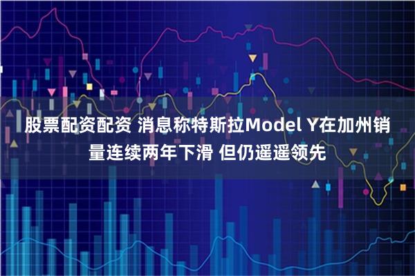 股票配资配资 消息称特斯拉Model Y在加州销量连续两年下滑 但仍遥遥领先