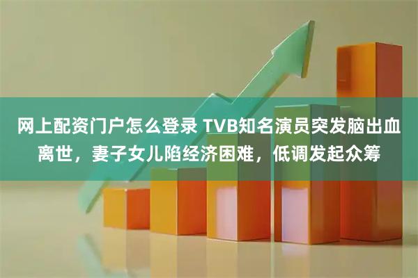 网上配资门户怎么登录 TVB知名演员突发脑出血离世，妻子女儿陷经济困难，低调发起众筹