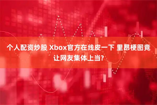 个人配资炒股 Xbox官方在线皮一下 里昂梗图竟让网友集体上当?