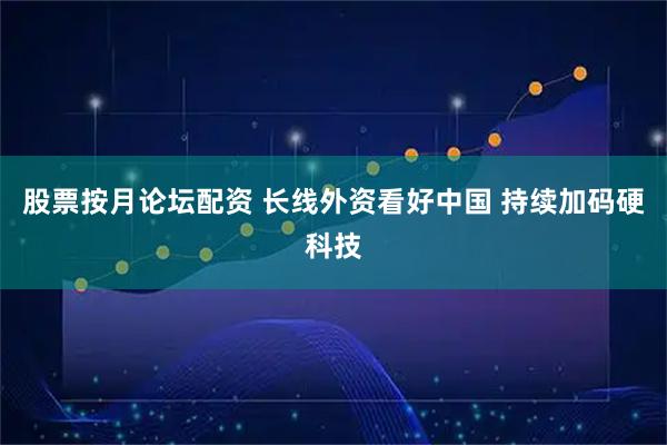 股票按月论坛配资 长线外资看好中国 持续加码硬科技