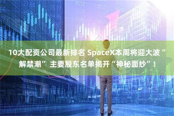 10大配资公司最新排名 SpaceX本周将迎大波“解禁潮” 主要股东名单揭开“神秘面纱”！