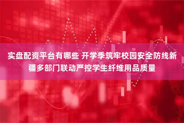 实盘配资平台有哪些 开学季筑牢校园安全防线新疆多部门联动严控学生纤维用品质量