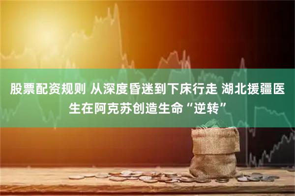 股票配资规则 从深度昏迷到下床行走 湖北援疆医生在阿克苏创造生命“逆转”